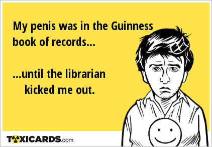 My penis was in the Guinness book of records... ...until the librarian kicked me out.