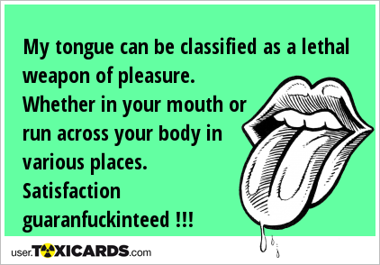 My tongue can be classified as a lethal weapon of pleasure. Whether in your mouth or run across your body in various places. Satisfaction guaranfuckinteed !!!