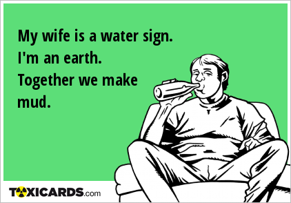 My wife is a water sign. I'm an earth. Together we make mud.