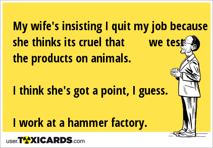 My wife's insisting I quit my job because she thinks its cruel that we test the products on animals. I think she's got a point, I guess. I work at a hammer factory.