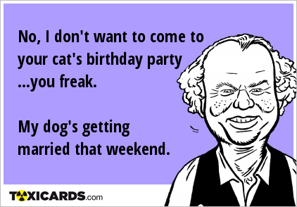 No, I don't want to come to your cat's birthday party ...you freak. My dog's getting married that weekend.
