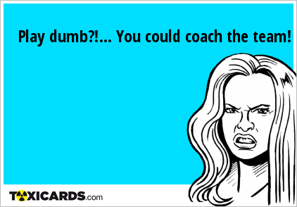 Play dumb?!... You could coach the team!