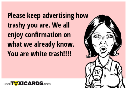 Please keep advertising how trashy you are. We all enjoy confirmation on what we already know. You are white trash!!!!
