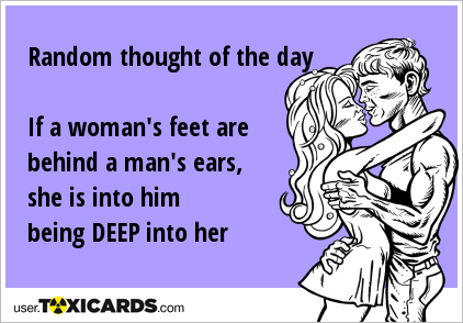 Random thought of the day If a woman's feet are behind a man's ears, she is into him being DEEP into her
