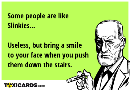 Some people are like Slinkies... Useless, but bring a smile to your face when you push them down the stairs.