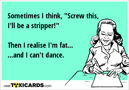 Sometimes I think, "Screw this, I'll be a stripper!" Then I realise I'm fat... ...and I can't dance.
