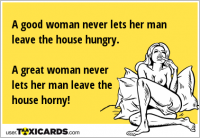 A good woman never lets her man leave the house hungry. A great woman never lets her man leave the house horny!