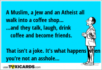 A Muslim, a Jew and an Atheist all walk into a coffee shop... ...and they talk, laugh, drink coffee and become friends. That isn't a joke. It's what happens when you're not an asshole...