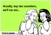 Actually, buy two cucumbers, we’ll eat one...