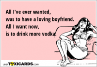 All I've ever wanted, was to have a loving boyfriend. All I want now, is to drink more vodka.