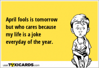 April fools is tomorrow but who cares because my life is a joke everyday of the year.