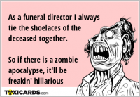 As a funeral director I always tie the shoelaces of the deceased together. So if there is a zombie apocalypse, it'll be freakin' hillarious