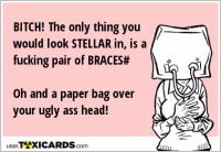 BITCH! The only thing you would look STELLAR in, is a fucking pair of BRACES# Oh and a paper bag over your ugly ass head!