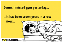Damn. I missed gym yesterday... ...It has been seven years in a row now...
