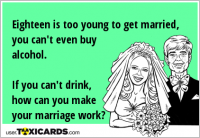 Eighteen is too young to get married, you can't even buy alcohol. If you can't drink, how can you make your marriage work?
