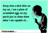 Every time a bird shits on my car, I eat a plate of scrambled eggs on my porch just to show them what I am capable of...