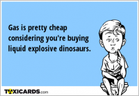 Gas is pretty cheap considering you're buying liquid explosive dinosaurs.