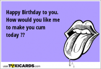 Happy Birthday to you. How would you like me to make you cum today ??