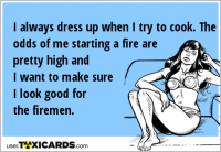 I always dress up when I try to cook. The odds of me starting a fire are pretty high and I want to make sure I look good for the firemen.
