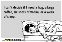 I can't decide if I need a hug, a large coffee, six shots of vodka, or a week of sleep.