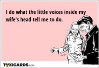 I do what the little voices inside my wife's head tell me to do.