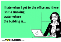 I hate when I get to the office and there isn't a smoking crater where the building is...