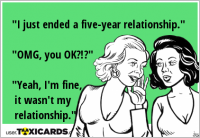 "I just ended a five-year relationship." "OMG, you OK?!?" "Yeah, I'm fine, it wasn't my relationship."