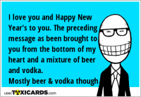 I love you and Happy New Year's to you. The preceding message as been brought to you from the bottom of my heart and a mixture of beer and vodka. Mostly beer & vodka though