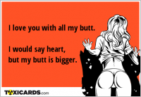I love you with all my butt. I would say heart, but my butt is bigger.