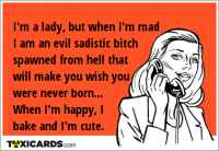 I'm a lady, but when I'm mad I am an evil sadistic bitch spawned from hell that will make you wish you were never born... When I'm happy, I bake and I'm cute.