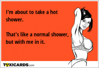 I'm about to take a hot shower. That's like a normal shower, but with me in it.