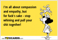 I'm all about compassion and empathy, but for fuck's sake - stop whining and pull your shit together!