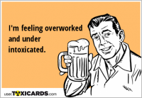 I'm feeling overworked and under intoxicated.