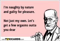 I'm naughty by nature and guilty for pleasure. Not just my own. Let's get a few orgasms outta you dear