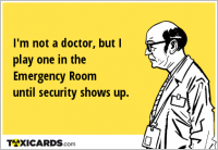 I'm not a doctor, but I play one in the Emergency Room until security shows up.