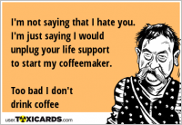 I'm not saying that I hate you. I'm just saying I would unplug your life support to start my coffeemaker. Too bad I don't drink coffee