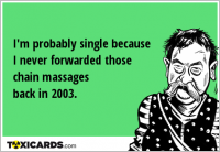 I'm probably single because I never forwarded those chain massages back in 2003.