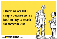 I think we are BFFs simply because we are both to lazy to search for someone else...