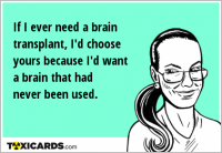 If I ever need a brain transplant, I'd choose yours because I'd want a brain that had never been used.