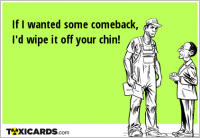 If I wanted some comeback, I'd wipe it off your chin!