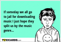 If someday we all go to jail for downloading music I just hope they split us by the music genre...