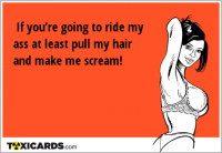 If you’re going to ride my ass at least pull my hair and make me scream!