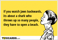 If you watch Jaws backwards, its about a shark who throws up so many people, they have to open a beach.