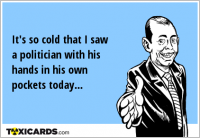 It's so cold that I saw a politician with his hands in his own pockets today...