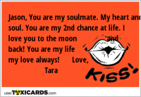 Jason, You are my soulmate. My heart and soul. You are my 2nd chance at life. I love you to the moon and back! You are my life my love always! Love, Tara
