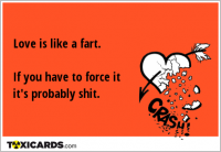 Love is like a fart. If you have to force it it's probably shit.
