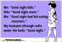 Me: "Good night kids." Kids: "Good night mom." Me: "Good night bad kid-eating monsters." My husband (through radio under the bed): "Good night."