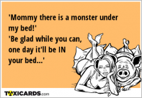 'Mommy there is a monster under my bed!' 'Be glad while you can, one day it'll be IN your bed...'