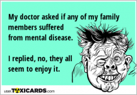 My doctor asked if any of my family members suffered from mental disease. I replied, no, they all seem to enjoy it.