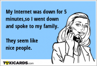 My Internet was down for 5 minutes,so I went down and spoke to my family. They seem like nice people.